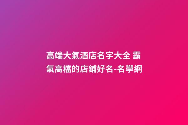 高端大氣酒店名字大全 霸氣高檔的店鋪好名-名學網-第1張-店鋪起名-玄機派